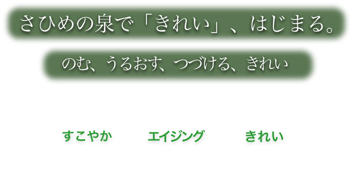 さひめの泉で「きれい」、はじまる。 のむ、うるおす、つづける、きれい　すこやかエイジングきれい