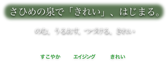 さひめの泉で「きれい」、はじまる。 のむ、うるおす、つづける、きれい　すこやかエイジングきれい