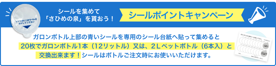 シールを集めて「さひめの泉」を貰おう！シールポイントキャンペーン ガロンボトル上部の青いシールを専用のシール台紙へ貼って集めると20枚でガロンボトル1本（12リットル）又は、2Ｌペットボトル（6本入）と交換出来ます！シールはボトルご注文時にお使いいただけます。