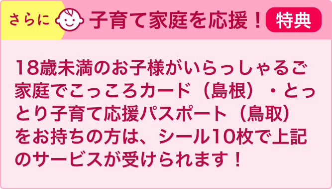 さらに子育て家庭を応援！18歳未満のお子様がいらっしゃるご家庭でこっころカード（島根）・とりっこカード（鳥取）をお持ちの方は、シール10枚で上記のサービスが受けられます！