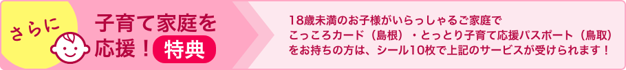 さらに子育て家庭を応援！18歳未満のお子様がいらっしゃるご家庭でこっころカード（島根）・とりっこカード（鳥取）をお持ちの方は、シール10枚で上記のサービスが受けられます！