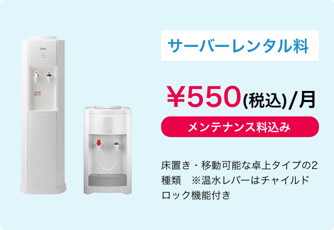 サーバーレンタル料 \550(税込)/月　メンテナンス料込み　床置き・移動可能な卓上タイプの2種類
            ※温水レバーはチャイルドロック機能付き